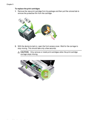 Page 72To replace the print cartridges
1.Remove the new print cartridge from its package and then pull the colored tab to
remove the protective film from the cartridge.
2.With the device turned on, open the front access cover. Wait for the carriage to
stop moving. This should take only a few seconds.
CAUTION: Only remove or install print cartridges when the print cartridge
carriage stops moving.
Chapter 5
68 Maintain and troubleshoot
 