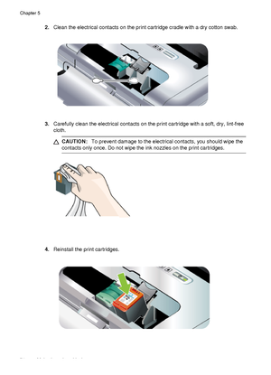 Page 782.Clean the electrical contacts on the print cartridge cradle with a dry cotton swab.
3.Carefully clean the electrical contacts on the print cartridge with a soft, dry, lint-free
cloth.
CAUTION: To prevent damage to the electrical contacts, you should wipe the
contacts only once. Do not wipe the  ink nozzles on the print cartridges.
4.Reinstall the print cartridges.
Chapter 5
74 Maintain and troubleshoot
 