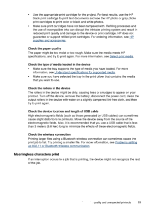 Page 87• Use the appropriate print cartridge for the project. For best results, use the HP
black print cartridge to print text documents and  use the HP photo or gray photo
print cartridges to print color or black and white photos.
• Make sure print cartridges have not been tampered with. Refilling processes and the use of incompatible inks can disrupt the intricate printing system and result in
reduced print quality and damage to the device or print cartridge. HP does not
guarantee or support refilled print...