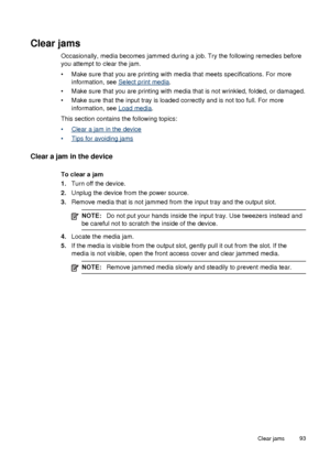 Page 97Clear jams
Occasionally, media becomes jammed during a job. Try the following remedies before
you attempt to clear the jam.
• Make sure that you are printing with media that meets specifications. For moreinformation, see 
Select print media .
• Make sure that you are printing with media that is not wrinkled, folded, or damaged.
• Make sure that the input tray is loaded correctly and is not too full. For more information, see 
Load media .
This section contains the following topics:
•
Clear a jam in the...