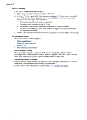 Page 110Support process
If you have a problem, follow these steps:
1.Check the documentation that came with the HP Printer.
2. Visit the HP online support Web site at 
www.hp.com/support . HP online support is available
to all HP customers. It is the fastest source for up-to-date device information and expert
assistance and includes the following features:
• Fast access to qualified online support specialists
• Software and driver updates for the HP Printer
• Valuable HP Printer and troubleshooting information...