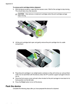 Page 114To remove print cartridges before shipment
1.With the device turned on, open the front access cover. Wait for the carriage to stop moving.
This should take only a few seconds.
CAUTION: Only remove or install print cartridges when the print cartridge carriage
stops moving.
2. Lift the print cartridge latch open and gently  remove the print cartridge from its cradle
compartment.
3. Place the print cartridges in an airtight plastic container so they will not dry out, and put them
aside. Do not send them...