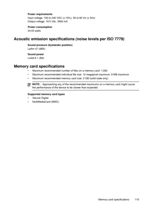 Page 119Power requirements
Input voltage: 100 to 240 VAC (± 10%), 50 to 60 Hz (± 3Hz)
Output voltage: 18.5 Vdc, 3500 mA
Power consumption
34.03 watts
Acoustic emission specifications (noise levels per ISO 7779)
Sound pressure (bystander position)
LpAm 47 (dBA)
Sound power
LwAd 6.1 (BA)
Memory card specifications
• Maximum recommended number of files on a memory card: 1,000
• Maximum recommended individual file size: 12 megapixel maximum, 8 MB maximum
• Maximum recommended memory card size: 2 GB (solid state...