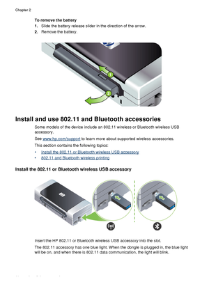 Page 20To remove the battery
1.Slide the battery release slider in the direction of the arrow.
2. Remove the battery.
Install and use 802.11 and Bluetooth accessories
Some models of the device include an 802.11 wireless or Bluetooth wireless USB
accessory.
See 
www.hp.com/support  to learn more about supported wireless accessories.
This section contains the following topics:
•
Install the 802.11 or Bluetooth wireless USB accessory
•
802.11 and Bluetooth wireless printing
Install the 802.11 or Bluetooth wireless...