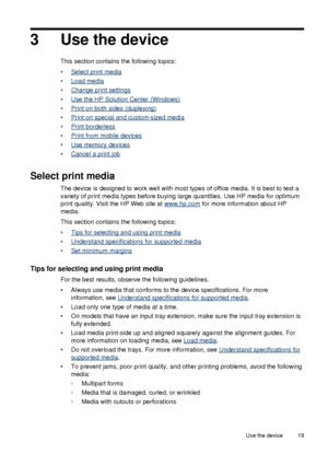 Page 233 Use the device
This section contains the following topics:
•
Select print media
•
Load media
•
Change print settings
•
Use the HP Solution Center (Windows)
•
Print on both sides (duplexing)
•
Print on special and custom-sized media
•
Print borderless
•
Print from mobile devices
•
Use memory devices
•
Cancel a print job
Select print media
The device is designed to work well with most types of office media. It is best to test a
variety of print media types before buying large quantities. Use HP media for...