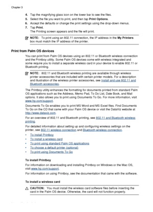 Page 384.Tap the magnifying glass icon on the lower bar to see the files.
5. Select the file you want to print, and then tap  Print Options.
6. Accept the defaults or change the print settings using the drop-down menus.
7. Tap  Print .
The Printing screen appears and the file will print.
NOTE: To print using an 802.11 connection, the IP address in the  My Printers
box must match the IP address of the printer.
Print from Palm OS devices
You can print from Palm OS devices  using an 802.11 or Bluetooth wireless...