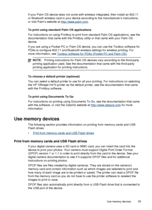 Page 39If your Palm OS device does not come with wireless integrated, then install an 802.11
or Bluetooth wireless card in your device according to the manufacturer’s instructions,
or visit Palm’s website at 
http://www.palm.com.
To print using standard Palm OS applications
For instructions on using Printboy to print  from standard Palm OS applications, see the
documentation that came with the Printboy utility or that came with your Palm OS
device.
If you are using a Pocket PC or Palm  OS device, you can use...