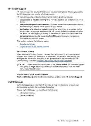 Page 47HP Instant Support
HP Instant Support is a suite of Web-based troubleshooting tools. It helps you quickly
identify, diagnose, and resolve printing problems.
HP Instant Support provides the following information about your device:
•Easy access to troubleshooting tips:  Provides tips that are customized for your
device.
• Resolution of specific device errors:  Provides immediate access to information
that can help you resolve errors specific to your device.
• Notification of print driver updates:  Alerts...