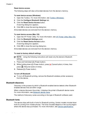 Page 68Reset device access
The following steps will clear all bonded devices from the device’s memory.
To reset device access (Windows)
1.Open the Toolbox. For more information, see 
Toolbox (Windows) .
2. Click the  Configure Bluetooth Settings  tab.
3. Click the  Reset Device Access  button.
A warning dialog box appears.
4. Click  OK to close the warning dialog box.
All bonded devices are removed from the device’s memory.
To reset device access (Mac OS)
1. Open the HP Printer Utility. For more information,...