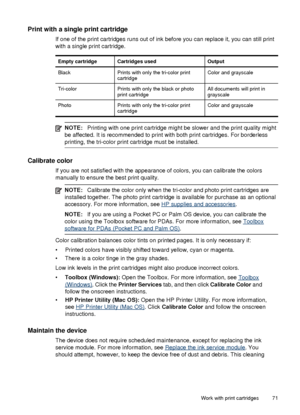 Page 75Print with a single print cartridge
If one of the print cartridges runs out of ink before you can replace it, you can still print
with a single print cartridge.
Empty cartridgeCartridges usedOutput
BlackPrints with only the tri-color print
cartridgeColor and grayscale
Tri-colorPrints with only the black or photo
print cartridgeAll documents will print in
grayscale
PhotoPrints with only the tri-color print
cartridgeColor and grayscale
NOTE: Printing with one print cartridge might be slower and the print...