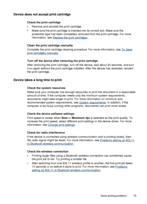 Page 83Device does not accept print cartridge
Check the print cartridge
• Remove and reinstall the print cartridge.
• Make sure the print cartridge is inserted into its correct slot. Make sure the
protective tape has been completely removed  from the print cartridge. For more
information, see 
Replace the print cartridges .
Clean the print cartridge manually
Complete the print cartridge cleaning procedure. For more information, see 
To clean
print cartridges manually .
Turn off the device after removing the...