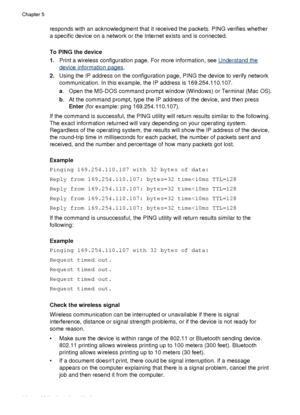 Page 96responds with an acknowledgment that it received the packets. PING verifies whether
a specific device on a network or the Internet exists and is connected.
To PING the device
1. Print a wireless configuration page. For more information, see 
Understand the
device information pages.
2. Using the IP address on the configuration page, PING the device to verify network
communication. In this example, the IP address is 169.254.110.107.
a. Open the MS-DOS command prompt window (Windows) or Terminal (Mac OS).
b...