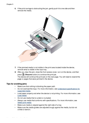 Page 986.If the print carriage is obstructing the jam, gently push it to one side and then
remove the media.
7.If the jammed media is not visible in the print area located inside the device,
remove what is visible in the input tray.
8. After you clear the jam, close the front access cover, turn on the device, and then
press 
 (Resume  button) to continue the print job.
The device will continue the print job on the next page. You will need to resend the
page or pages that were jammed in the device.
Tips for...