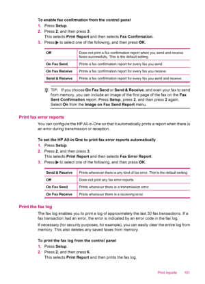 Page 103To enable fax confirmation from the control panel
1.Press Setup.
2.Press 2, and then press 3.
This selects Print Report and then selects Fax Confirmation.
3.Press 
 to select one of the following, and then press OK.
OffDoes not print a fax confirmation report when you send and receive
faxes successfully. This is the default setting.
On Fax SendPrints a fax confirmation report for every fax you send.
On Fax ReceivePrints a fax confirmation report for every fax you receive.
Send & ReceivePrints a fax...