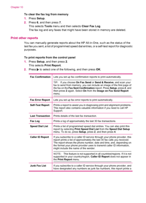 Page 104To clear the fax log from memory
1.Press Setup.
2.Press 6, and then press 7.
This selects Tools menu and then selects Clear Fax Log.
The fax log and any faxes that might have been stored in memory are deleted.
Print other reports
You can manually generate reports about the HP All-in-One, such as the status of the
last fax you sent, a list of programmed speed dial entries, or a self-test report for diagnostic
purposes.
To print reports from the control panel
1.Press Setup, and then press 2.
This selects...