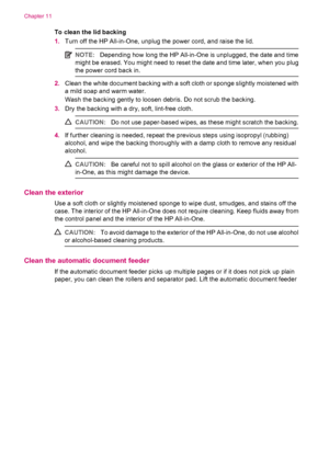 Page 108To clean the lid backing
1.Turn off the HP All-in-One, unplug the power cord, and raise the lid.
NOTE:Depending how long the HP All-in-One is unplugged, the date and time
might be erased. You might need to reset the date and time later, when you plug
the power cord back in.
2.Clean the white document backing with a soft cloth or sponge slightly moistened with
a mild soap and warm water.
Wash the backing gently to loosen debris. Do not scrub the backing.
3.Dry the backing with a dry, soft, lint-free...