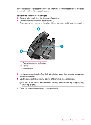 Page 109cover to access the pick assembly inside the automatic document feeder, clean the rollers
or separator pad, and then close the cover.
To clean the rollers or separator pad
1.Remove all originals from the document feeder tray.
2.Lift the automatic document feeder cover (1).
This provides easy access to the rollers (2) and separator pad (3), as shown below.
1Automatic document feeder cover
2Rollers
3Separator pad
3.Lightly dampen a clean lint-free cloth with distilled water, then squeeze any excess
liquid...