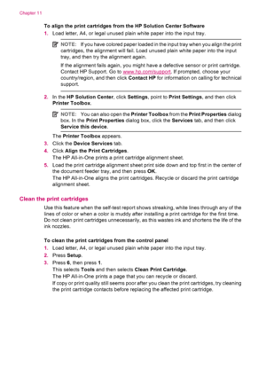 Page 120To align the print cartridges from the HP Solution Center Software
1.Load letter, A4, or legal unused plain white paper into the input tray.
NOTE:If you have colored paper loaded in the input tray when you align the print
cartridges, the alignment will fail. Load unused plain white paper into the input
tray, and then try the alignment again.
If the alignment fails again, you might have a defective sensor or print cartridge.
Contact HP Support. Go to 
www.hp.com/support. If prompted, choose your...