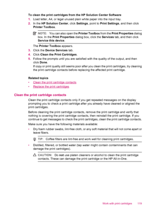 Page 121To clean the print cartridges from the HP Solution Center Software
1.Load letter, A4, or legal unused plain white paper into the input tray.
2.In the HP Solution Center, click Settings, point to Print Settings, and then click
Printer Toolbox.
NOTE:You can also open the Printer Toolbox from the Print Properties dialog
box. In the Print Properties dialog box, click the Services tab, and then click
Service this device.
The Printer Toolbox appears.
3.Click the Device Services tab.
4.Click Clean the Print...