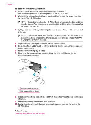 Page 122To clean the print cartridge contacts
1.Turn on the HP All-in-One and open the print cartridge door.
The print carriage moves to the far right side of the HP All-in-One.
2.Wait until the print carriage is idle and silent, and then unplug the power cord from
the back of the HP All-in-One.
NOTE:Depending how long the HP All-in-One is unplugged, the date and time
might be erased. You might need to reset the date and time later, when you plug
the power cord back in.
3.Lightly press down on the print...