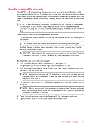 Page 123Clean the area around the ink nozzles
If the HP All-in-One is used in a dusty environment, a small amount of debris might
accumulate inside the device. This debris can include dust, hair, carpet, or clothing fibers.
When debris gets on the print cartridges, it can cause ink streaks and smudges on printed
pages. Ink streaking can be corrected by cleaning around the ink nozzles as described
here.
NOTE:Clean the area around the ink nozzles only if you continue to see streaks
and smudges on your printed...