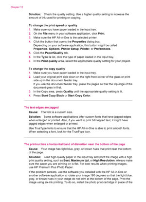 Page 134Solution:Check the quality setting. Use a higher quality setting to increase the
amount of ink used for printing or copying.
To change the print speed or quality
1.Make sure you have paper loaded in the input tray.
2.On the File menu in your software application, click Print.
3.Make sure the HP All-in-One is the selected printer.
4.Click the button that opens the Properties dialog box.
Depending on your software application, this button might be called
Properties, Options, Printer Setup, Printer, or...