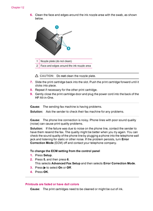 Page 1406.Clean the face and edges around the ink nozzle area with the swab, as shown
below.
1Nozzle plate (do not clean)
2Face and edges around the ink nozzle area
CAUTION:Do not clean the nozzle plate.
7.Slide the print cartridge back into the slot. Push the print cartridge forward until it
clicks into place.
8.Repeat if necessary for the other print cartridge.
9.Gently close the print cartridge door and plug the power cord into the back of the
HP All-in-One.
Cause:The sending fax machine is having problems....