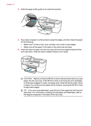 Page 1462.Slide the paper-width guide to its outermost position.
3.Tap a stack of paper on a flat surface to align the edges, and then check the paper
for the following:
• Make sure it is free of rips, dust, wrinkles, and curled or bent edges.
• Make sure all the paper in the stack is the same size and type.
4.Insert the stack of paper into the input tray with the short edge forward and the
print side down. Slide the stack of paper forward until it stops.
CAUTION:Make sure that the HP All-in-One is idle and...