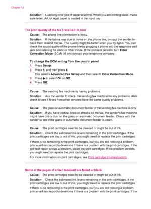 Page 148Solution:Load only one type of paper at a time. When you are printing faxes, make
sure letter, A4, or legal paper is loaded in the input tray.
The print quality of the fax I received is poor
Cause:The phone line connection is noisy.
Solution:If the failure was due to noise on the phone line, contact the sender to
have them resend the fax. The quality might be better when you try again. You can
check the sound quality of the phone line by plugging a phone into the telephone wall
jack and listening for...