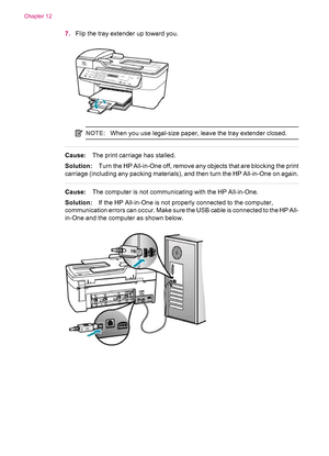 Page 1547.Flip the tray extender up toward you.
NOTE:When you use legal-size paper, leave the tray extender closed.
Cause:The print carriage has stalled.
Solution:Turn the HP All-in-One off, remove any objects that are blocking the print
carriage (including any packing materials), and then turn the HP All-in-One on again.
Cause:The computer is not communicating with the HP All-in-One.
Solution:If the HP All-in-One is not properly connected to the computer,
communication errors can occur. Make sure the USB cable...