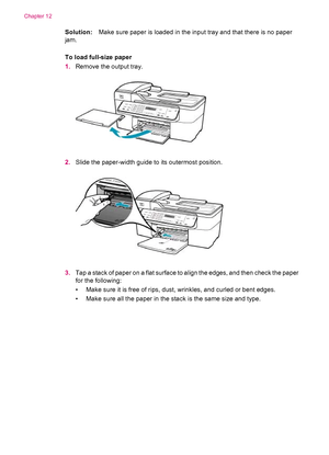 Page 160Solution:Make sure paper is loaded in the input tray and that there is no paper
jam.
To load full-size paper
1.Remove the output tray.
2.Slide the paper-width guide to its outermost position.
3.Tap a stack of paper on a flat surface to align the edges, and then check the paper
for the following:
• Make sure it is free of rips, dust, wrinkles, and curled or bent edges.
• Make sure all the paper in the stack is the same size and type.
Chapter 12
158 Troubleshooting
 