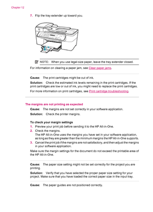 Page 1627.Flip the tray extender up toward you.
NOTE:When you use legal-size paper, leave the tray extender closed.
For information on clearing a paper jam, see Clear paper jams.
Cause:The print cartridges might be out of ink.
Solution:Check the estimated ink levels remaining in the print cartridges. If the
print cartridges are low or out of ink, you might need to replace the print cartridges.
For more information on print cartridges, see 
Print cartridge troubleshooting.
The margins are not printing as...