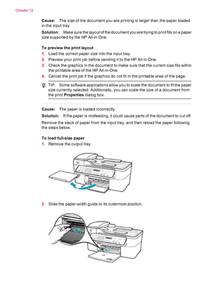 Page 166Cause:The size of the document you are printing is larger than the paper loaded
in the input tray.
Solution:Make sure the layout of the document you are trying to print fits on a paper
size supported by the HP All-in-One.
To preview the print layout
1.Load the correct paper size into the input tray.
2.Preview your print job before sending it to the HP All-in-One.
3.Check the graphics in the document to make sure that the current size fits within
the printable area of the HP All-in-One.
4.Cancel the print...