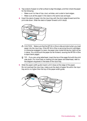 Page 1673.Tap a stack of paper on a flat surface to align the edges, and then check the paper
for the following:
• Make sure it is free of rips, dust, wrinkles, and curled or bent edges.
• Make sure all the paper in the stack is the same size and type.
4.Insert the stack of paper into the input tray with the short edge forward and the
print side down. Slide the stack of paper forward until it stops.
CAUTION:Make sure that the HP All-in-One is idle and silent when you load
paper into the input tray. If the HP...