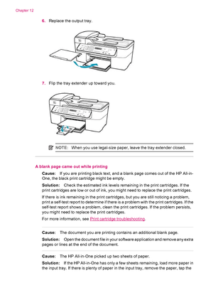 Page 1686.Replace the output tray.
7.Flip the tray extender up toward you.
NOTE:When you use legal-size paper, leave the tray extender closed.
A blank page came out while printing
Cause:If you are printing black text, and a blank page comes out of the HP All-in-
One, the black print cartridge might be empty.
Solution:Check the estimated ink levels remaining in the print cartridges. If the
print cartridges are low or out of ink, you might need to replace the print cartridges.
If there is ink remaining in the...