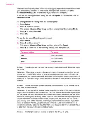 Page 176check the sound quality of the phone line by plugging a phone into the telephone wall
jack and listening for static or other noise. If the problem persists, turn Error
Correction Mode (ECM) off and contact your telephone company.
If you are still having problems faxing, set the Fax Speed to a slower rate such as
Medium or Slow.
To change the ECM setting from the control panel
1.Press Setup.
2.Press 5, and then press 6.
This selects Advanced Fax Setup and then selects Error Correction Mode.
3.Press 
 to...