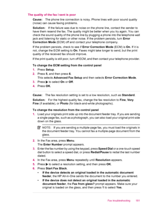 Page 183The quality of the fax I sent is poor
Cause:The phone line connection is noisy. Phone lines with poor sound quality
(noise) can cause faxing problems.
Solution:If the failure was due to noise on the phone line, contact the sender to
have them resend the fax. The quality might be better when you try again. You can
check the sound quality of the phone line by plugging a phone into the telephone wall
jack and listening for static or other noise. If the problem persists, turn Error
Correction Mode (ECM) off...