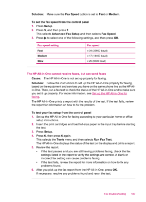 Page 189Solution:Make sure the Fax Speed option is set to Fast or Medium.
To set the fax speed from the control panel
1.Press Setup.
2.Press 5, and then press 7.
This selects Advanced Fax Setup and then selects Fax Speed.
3.Press 
 to select one of the following settings, and then press OK.
Fax speed settingFax speed
Fastv.34 (33600 baud)
Mediumv.17 (14400 baud)
Slowv.29 (9600 baud)
The HP All-in-One cannot receive faxes, but can send faxes
Cause:The HP All-in-One is not set up properly for faxing....