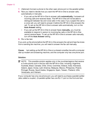 Page 2107.(Optional) Connect a phone to the other open phone port on the parallel splitter.
8.Now you need to decide how you want the HP All-in-One to answer calls,
automatically or manually:
• If you set up the HP All-in-One to answer calls automatically, it answers all
incoming calls and receives faxes. The HP All-in-One will not be able to
distinguish between fax and voice calls in this case; if you suspect the call is
a voice call, you will need to answer it before the HP All-in-One answers the
call. To set...