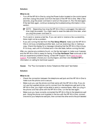 Page 217Solution:
What to do
•Turn off the HP All-in-One by using the Power button located on the control panel
and then unplug the power cord from the back of the HP All-in-One. After a few
seconds, plug the power cord back in and turn the power on. Run the test again.
If the test fails again, continue reviewing the troubleshooting information in this
section.
NOTE:Depending how long the HP All-in-One is unplugged, the date and
time might be erased. You might need to reset the date and time later, when
you plug...