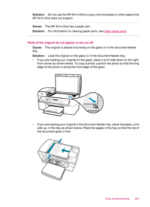 Page 227Solution:Do not use the HP All-in-One to copy onto envelopes or other papers the
HP All-in-One does not support.
Cause:The HP All-in-One has a paper jam.
Solution:For information on clearing paper jams, see 
Clear paper jams.
Parts of the original do not appear or are cut off
Cause:The original is placed incorrectly on the glass or in the document feeder
tray.
Solution:Load the original on the glass or in the document feeder tray.
•If you are loading your original on the glass, place it print side down...