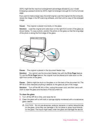 Page 229200% might be the maximum enlargement percentage allowed by your model.
Enlarging a passport photo by 200% might not enlarge it enough for it to fit a full-size
page.
If you want to make a large copy of a small original, scan the original into the computer,
resize the image in the HP scanning software, and then print a copy of the enlarged
image.
Cause:The original is placed incorrectly on the glass.
Solution:Load the original print side down on the right front corner of the glass as
shown below. To copy...