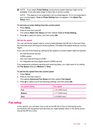 Page 25NOTE:If you select Pulse Dialing, some phone system features might not be
available. It can also take longer to dial a fax or phone number.
NOTE:This feature is not supported in all countries/regions. If it is not supported in
your country/region, Tone or Pulse Dialing does not appear in the Basic Fax
Setup menu.
To set tone or pulse dialing from the control panel
1.Press Setup.
2.Press 4, and then press 6.
This selects Basic Fax Setup and then selects Tone or Pulse Dialing.
3.Press 
 to select an...