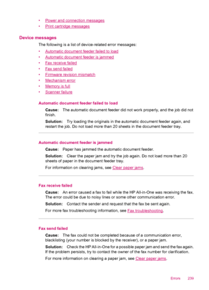 Page 241•Power and connection messages
•
Print cartridge messages
Device messages
The following is a list of device-related error messages:
•
Automatic document feeder failed to load
•
Automatic document feeder is jammed
•
Fax receive failed
•
Fax send failed
•
Firmware revision mismatch
•
Mechanism error
•
Memory is full
•
Scanner failure
Automatic document feeder failed to load
Cause:The automatic document feeder did not work properly, and the job did not
finish.
Solution:Try loading the originals in the...