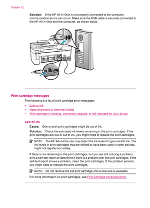 Page 252Solution:If the HP All-in-One is not properly connected to the computer,
communication errors can occur. Make sure the USB cable is securely connected to
the HP All-in-One and the computer, as shown below.
Print cartridge messages
The following is a list of print cartridge error messages:
•
Low on ink
•
Need alignment or alignment failed
•
Print cartridge is missing, incorrectly installed, or not intended for your device
Low on ink
Cause:One or both print cartridges might be out of ink.
Solution:Check...