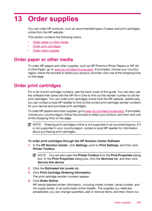 Page 25713 Order supplies
You can order HP products, such as recommended types of paper and print cartridges,
online from the HP website.
This section contains the following topics:
•
Order paper or other media
•
Order print cartridges
•
Order other supplies
Order paper or other media
To order HP papers and other supplies, such as HP Premium Photo Papers or HP All-
in-One Paper, go to 
www.hp.com/learn/suresupply. If prompted, choose your country/
region, follow the prompts to select your product, and then click...