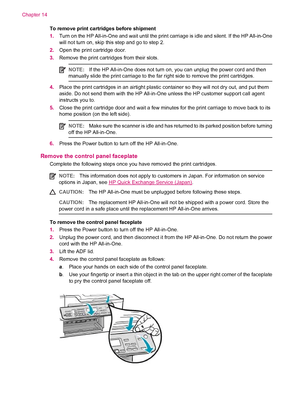 Page 264To remove print cartridges before shipment
1.Turn on the HP All-in-One and wait until the print carriage is idle and silent. If the HP All-in-One
will not turn on, skip this step and go to step 2.
2.Open the print cartridge door.
3.Remove the print cartridges from their slots.
NOTE:If the HP All-in-One does not turn on, you can unplug the power cord and then
manually slide the print carriage to the far right side to remove the print cartridges.
4.Place the print cartridges in an airtight plastic...