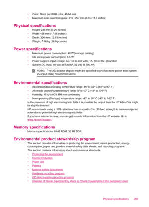 Page 271•Color: 16-bit per RGB color, 48-bit total
•Maximum scan size from glass: 216 x 297 mm (8.5 x 11.7 inches)
Physical specifications
•Height: 236 mm (9.29 inches)
•Width: 456 mm (17.95 inches)
•Depth: 326 mm (12.83 inches)
•Weight: 7.66 kg (16.9 pounds)
Power specifications
•Maximum power consumption: 40 W (average printing)
•Idle state power consumption: 6.5 W
•Power supplys input voltage: AC 100 to 240 VAC, 1A, 50-60 Hz, grounded
•System DC input: 16 Vdc at 500 mA, 32 Vdc at 700 mA
NOTE:The AC adaptor...