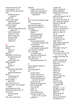 Page 280correct port test, fax 216
country/region, set 19
credit card, fax using 85, 86
crop
borderless copy is
wrong 231
fails 244
custom-sized media
guidelines 58
sizes supported 60
customer support
contact 258
HP Quick Exchange Service
(Japan) 261
North America 259
outside U.S. 259
serial number 258
service ID 258
warranty 257
website 257
D
dark copy 223
darken
copies 78
faxes 91
date 20
declaration of conformity
European Economic
Area 274
United States 275
default settings
fax 92
restore 21
delete
faxes from...