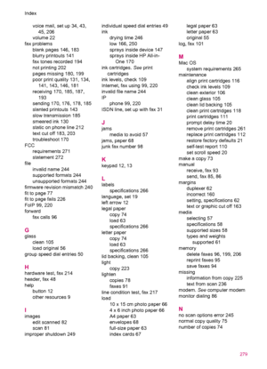 Page 281voice mail, set up 34, 43,
45, 206
volume 22
fax problems
blank pages 146, 183
blurry printouts 141
fax tones recorded 194
not printing 202
pages missing 180, 199
poor print quality 131, 134,
141, 143, 146, 181
receiving 170, 185, 187,
193
sending 170, 176, 178, 185
slanted printouts 143
slow transmission 185
smeared ink 130
static on phone line 212
text cut off 183, 203
troubleshoot 170
FCC
requirements 271
statement 272
file
invalid name 244
supported formats 244
unsupported formats 244
firmware...